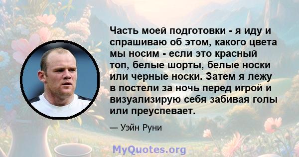 Часть моей подготовки - я иду и спрашиваю об этом, какого цвета мы носим - если это красный топ, белые шорты, белые носки или черные носки. Затем я лежу в постели за ночь перед игрой и визуализирую себя забивая голы или 