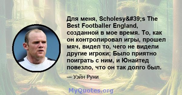 Для меня, Scholesy's The Best Footballer England, созданной в мое время. То, как он контролировал игры, прошел мяч, видел то, чего не видели другие игроки; Было приятно поиграть с ним, и Юнайтед повезло, что он так