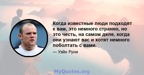 Когда известные люди подходят к вам, это немного странно, но это честь, на самом деле, когда они узнают вас и хотят немного поболтать с вами.