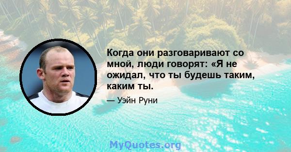 Когда они разговаривают со мной, люди говорят: «Я не ожидал, что ты будешь таким, каким ты.