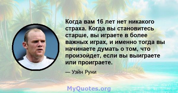 Когда вам 16 лет нет никакого страха. Когда вы становитесь старше, вы играете в более важных играх, и именно тогда вы начинаете думать о том, что произойдет, если вы выиграете или проиграете.