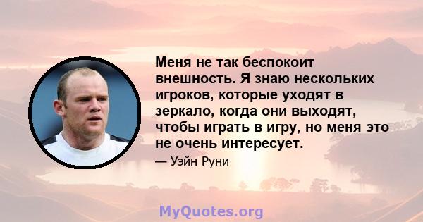 Меня не так беспокоит внешность. Я знаю нескольких игроков, которые уходят в зеркало, когда они выходят, чтобы играть в игру, но меня это не очень интересует.