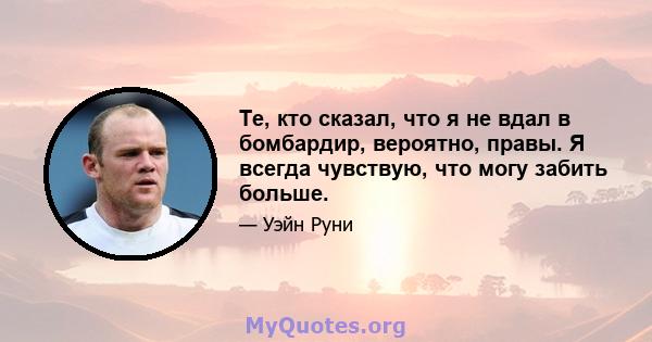 Те, кто сказал, что я не вдал в бомбардир, вероятно, правы. Я всегда чувствую, что могу забить больше.