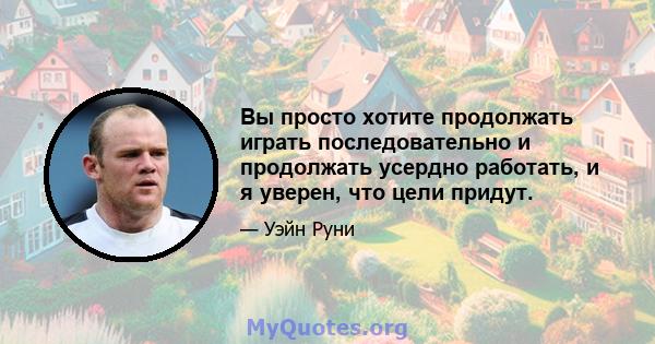 Вы просто хотите продолжать играть последовательно и продолжать усердно работать, и я уверен, что цели придут.