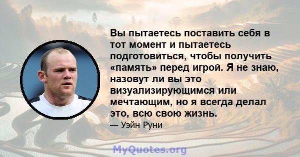 Вы пытаетесь поставить себя в тот момент и пытаетесь подготовиться, чтобы получить «память» перед игрой. Я не знаю, назовут ли вы это визуализирующимся или мечтающим, но я всегда делал это, всю свою жизнь.