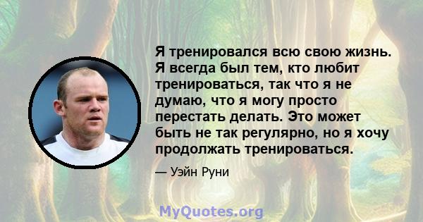 Я тренировался всю свою жизнь. Я всегда был тем, кто любит тренироваться, так что я не думаю, что я могу просто перестать делать. Это может быть не так регулярно, но я хочу продолжать тренироваться.