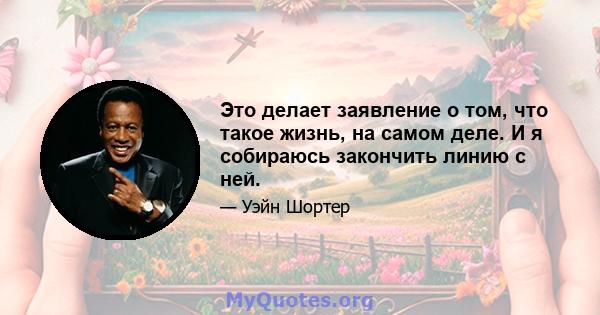 Это делает заявление о том, что такое жизнь, на самом деле. И я собираюсь закончить линию с ней.