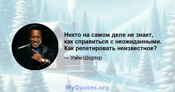 Никто на самом деле не знает, как справиться с неожиданными. Как репетировать неизвестное?