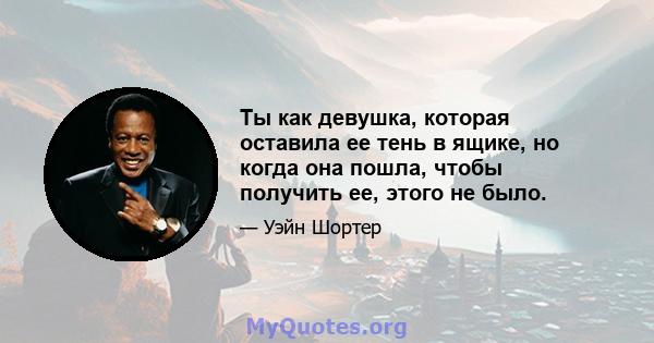 Ты как девушка, которая оставила ее тень в ящике, но когда она пошла, чтобы получить ее, этого не было.