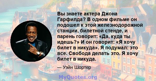 Вы знаете актера Джона Гарфилда? В одном фильме он подошел к этой железнодорожной станции, билетной стенде, и парень говорит: «Да, куда ты идешь?» И он говорит: «Я хочу билет в никуда». Я подумал: это все. Свобода