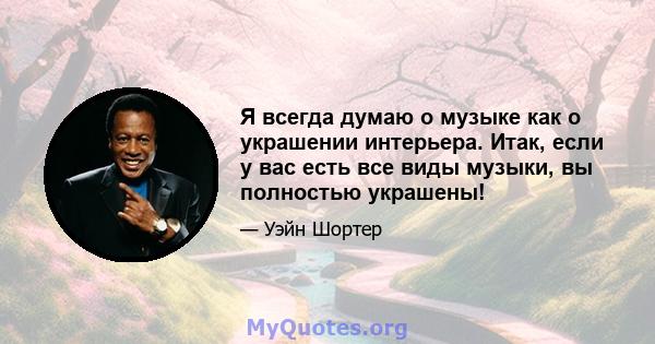 Я всегда думаю о музыке как о украшении интерьера. Итак, если у вас есть все виды музыки, вы полностью украшены!