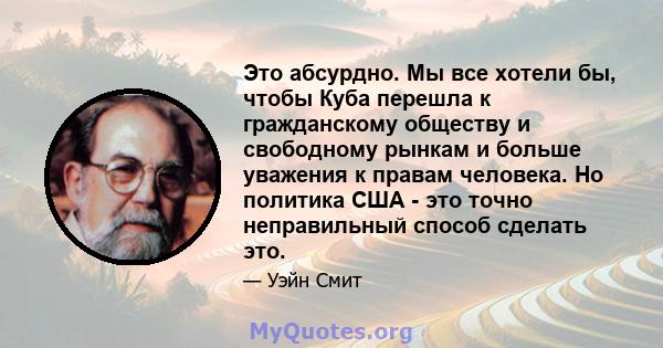 Это абсурдно. Мы все хотели бы, чтобы Куба перешла к гражданскому обществу и свободному рынкам и больше уважения к правам человека. Но политика США - это точно неправильный способ сделать это.