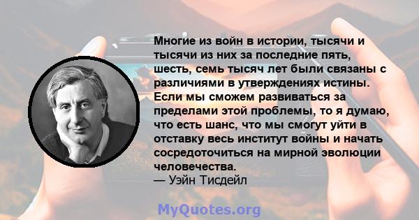 Многие из войн в истории, тысячи и тысячи из них за последние пять, шесть, семь тысяч лет были связаны с различиями в утверждениях истины. Если мы сможем развиваться за пределами этой проблемы, то я думаю, что есть