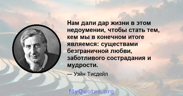 Нам дали дар жизни в этом недоумении, чтобы стать тем, кем мы в конечном итоге являемся: существами безграничной любви, заботливого сострадания и мудрости.