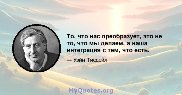 То, что нас преобразует, это не то, что мы делаем, а наша интеграция с тем, что есть.