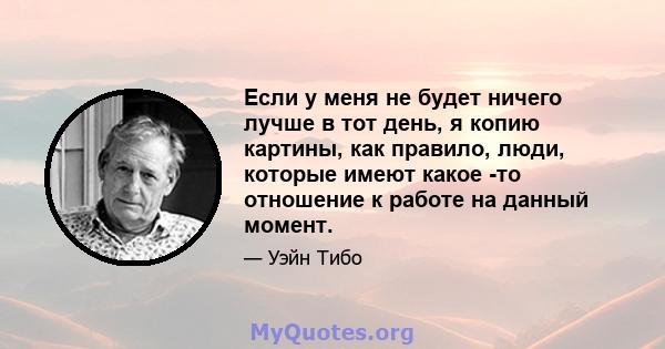 Если у меня не будет ничего лучше в тот день, я копию картины, как правило, люди, которые имеют какое -то отношение к работе на данный момент.