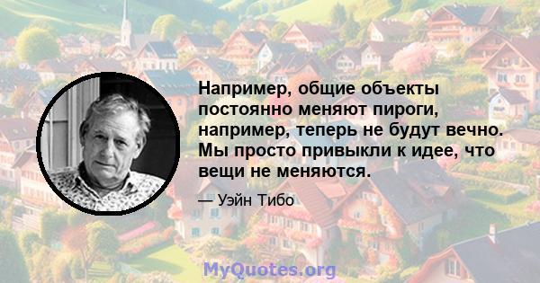 Например, общие объекты постоянно меняют пироги, например, теперь не будут вечно. Мы просто привыкли к идее, что вещи не меняются.