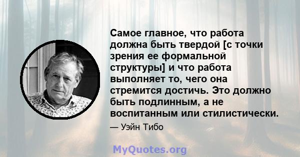 Самое главное, что работа должна быть твердой [с точки зрения ее формальной структуры] и что работа выполняет то, чего она стремится достичь. Это должно быть подлинным, а не воспитанным или стилистически.