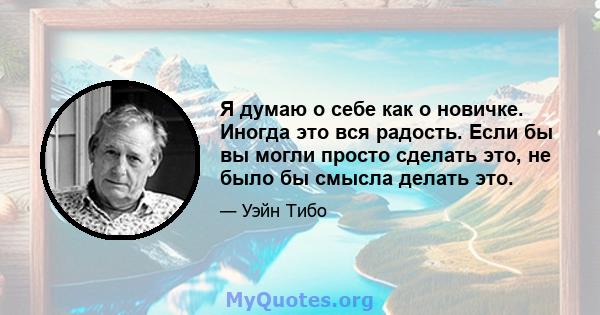 Я думаю о себе как о новичке. Иногда это вся радость. Если бы вы могли просто сделать это, не было бы смысла делать это.