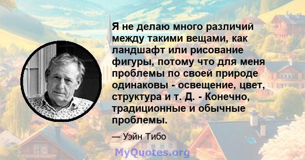 Я не делаю много различий между такими вещами, как ландшафт или рисование фигуры, потому что для меня проблемы по своей природе одинаковы - освещение, цвет, структура и т. Д. - Конечно, традиционные и обычные проблемы.