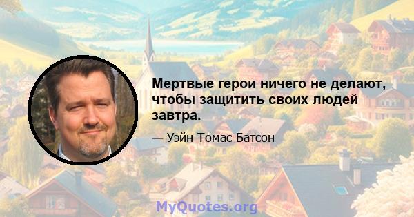 Мертвые герои ничего не делают, чтобы защитить своих людей завтра.