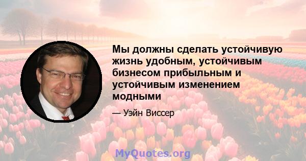 Мы должны сделать устойчивую жизнь удобным, устойчивым бизнесом прибыльным и устойчивым изменением модными