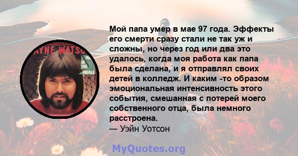 Мой папа умер в мае 97 года. Эффекты его смерти сразу стали не так уж и сложны, но через год или два это удалось, когда моя работа как папа была сделана, и я отправлял своих детей в колледж. И каким -то образом