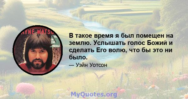 В такое время я был помещен на землю. Услышать голос Божий и сделать Его волю, что бы это ни было.