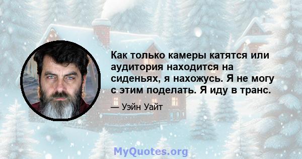 Как только камеры катятся или аудитория находится на сиденьях, я нахожусь. Я не могу с этим поделать. Я иду в транс.