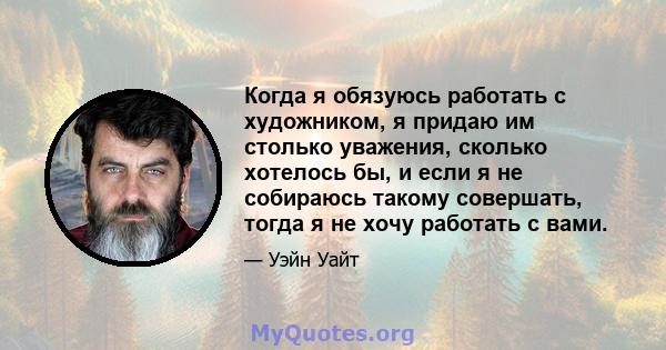 Когда я обязуюсь работать с художником, я придаю им столько уважения, сколько хотелось бы, и если я не собираюсь такому совершать, тогда я не хочу работать с вами.