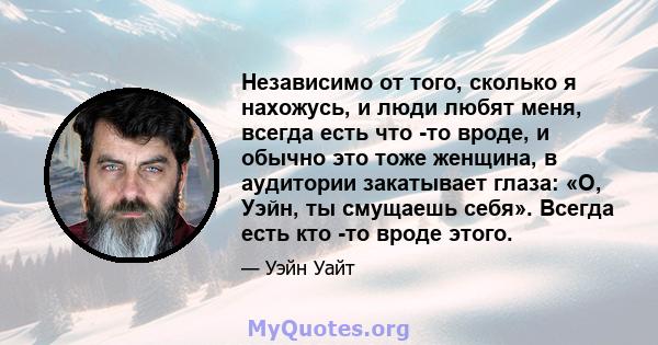 Независимо от того, сколько я нахожусь, и люди любят меня, всегда есть что -то вроде, и обычно это тоже женщина, в аудитории закатывает глаза: «О, Уэйн, ты смущаешь себя». Всегда есть кто -то вроде этого.