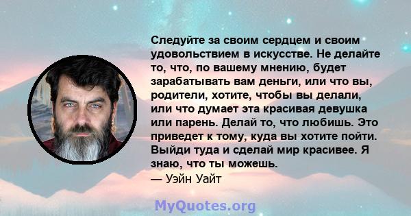 Следуйте за своим сердцем и своим удовольствием в искусстве. Не делайте то, что, по вашему мнению, будет зарабатывать вам деньги, или что вы, родители, хотите, чтобы вы делали, или что думает эта красивая девушка или