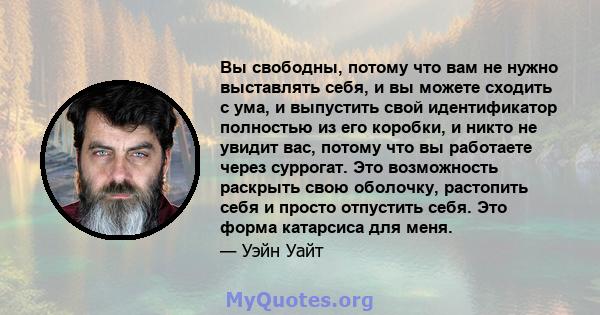 Вы свободны, потому что вам не нужно выставлять себя, и вы можете сходить с ума, и выпустить свой идентификатор полностью из его коробки, и никто не увидит вас, потому что вы работаете через суррогат. Это возможность