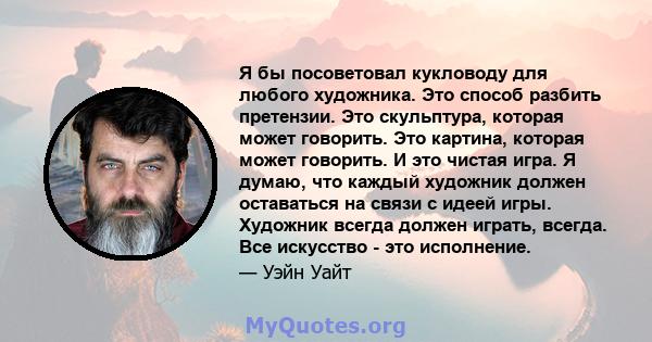 Я бы посоветовал кукловоду для любого художника. Это способ разбить претензии. Это скульптура, которая может говорить. Это картина, которая может говорить. И это чистая игра. Я думаю, что каждый художник должен