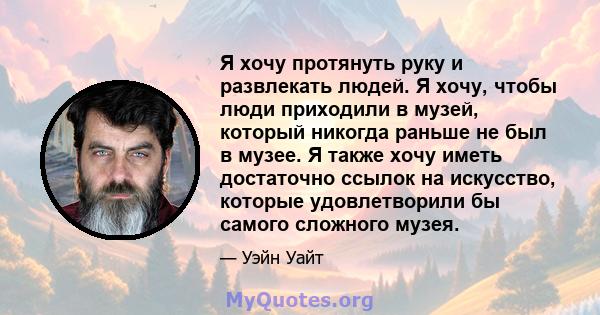 Я хочу протянуть руку и развлекать людей. Я хочу, чтобы люди приходили в музей, который никогда раньше не был в музее. Я также хочу иметь достаточно ссылок на искусство, которые удовлетворили бы самого сложного музея.