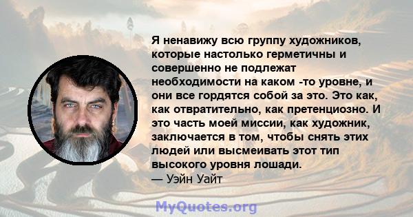 Я ненавижу всю группу художников, которые настолько герметичны и совершенно не подлежат необходимости на каком -то уровне, и они все гордятся собой за это. Это как, как отвратительно, как претенциозно. И это часть моей