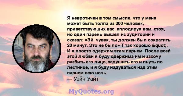 Я невротичен в том смысле, что у меня может быть толпа из 300 человек, приветствующих вас, аплодируя вам, стоя, но один парень вышел из аудитории и сказал: «Эй, чувак, ты должен был сократить 20 минут. Это не было» T