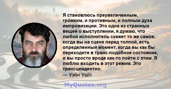 Я становлюсь преувеличенным, громким, и противным, и полным духа импровизации. Это одна из странных вещей о выступлении, я думаю, что любой исполнитель скажет то же самое, когда вы на сцене перед толпой, есть