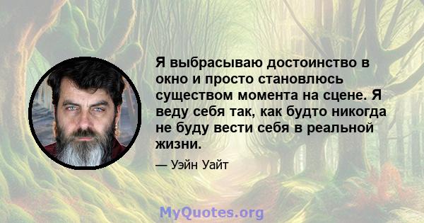 Я выбрасываю достоинство в окно и просто становлюсь существом момента на сцене. Я веду себя так, как будто никогда не буду вести себя в реальной жизни.