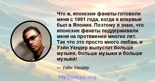 Что ж, японские фанаты готовили меня с 1991 года, когда я впервые был в Японии. Поэтому я знаю, что японские фанаты поддерживали меня на протяжении многих лет. Так что это просто много любви, и Уэйн Уандер выпустит