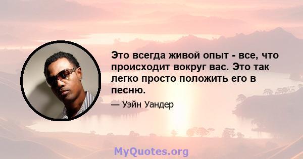 Это всегда живой опыт - все, что происходит вокруг вас. Это так легко просто положить его в песню.