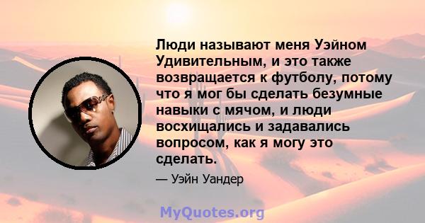 Люди называют меня Уэйном Удивительным, и это также возвращается к футболу, потому что я мог бы сделать безумные навыки с мячом, и люди восхищались и задавались вопросом, как я могу это сделать.