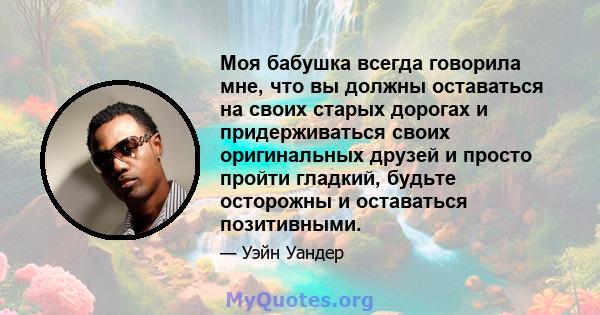 Моя бабушка всегда говорила мне, что вы должны оставаться на своих старых дорогах и придерживаться своих оригинальных друзей и просто пройти гладкий, будьте осторожны и оставаться позитивными.