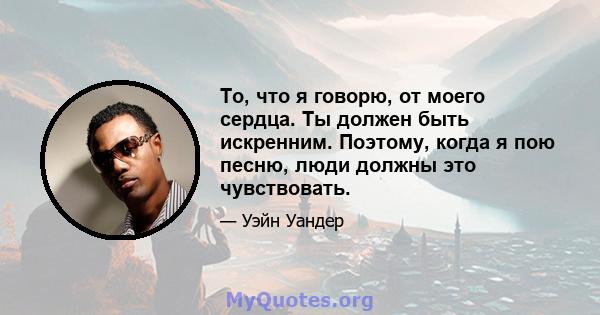 То, что я говорю, от моего сердца. Ты должен быть искренним. Поэтому, когда я пою песню, люди должны это чувствовать.