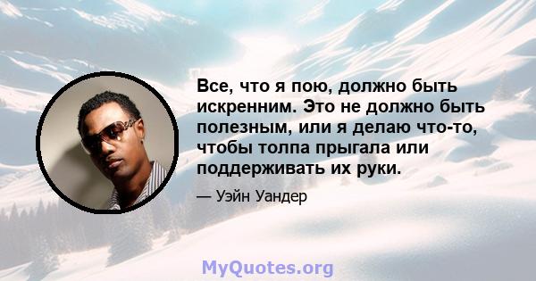 Все, что я пою, должно быть искренним. Это не должно быть полезным, или я делаю что-то, чтобы толпа прыгала или поддерживать их руки.