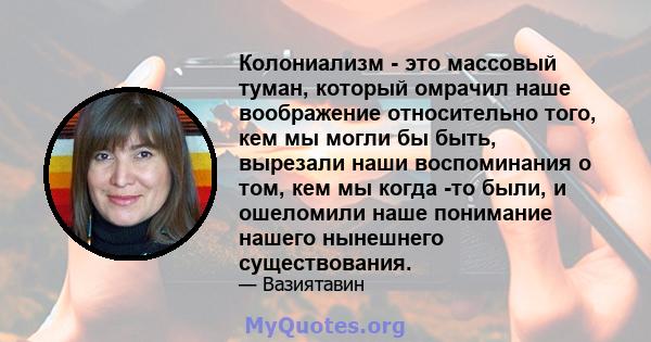 Колониализм - это массовый туман, который омрачил наше воображение относительно того, кем мы могли бы быть, вырезали наши воспоминания о том, кем мы когда -то были, и ошеломили наше понимание нашего нынешнего