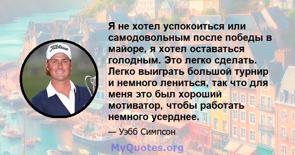 Я не хотел успокоиться или самодовольным после победы в майоре, я хотел оставаться голодным. Это легко сделать. Легко выиграть большой турнир и немного лениться, так что для меня это был хороший мотиватор, чтобы