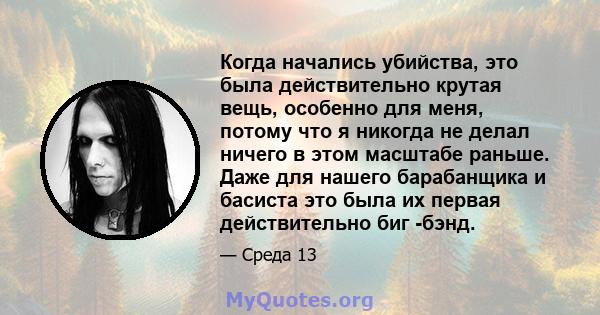 Когда начались убийства, это была действительно крутая вещь, особенно для меня, потому что я никогда не делал ничего в этом масштабе раньше. Даже для нашего барабанщика и басиста это была их первая действительно биг