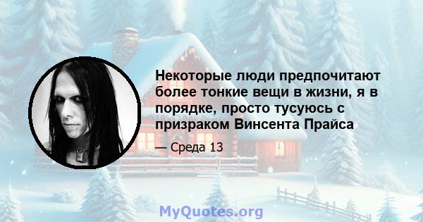 Некоторые люди предпочитают более тонкие вещи в жизни, я в порядке, просто тусуюсь с призраком Винсента Прайса