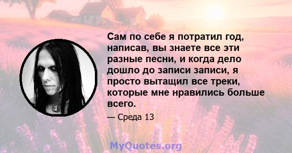 Сам по себе я потратил год, написав, вы знаете все эти разные песни, и когда дело дошло до записи записи, я просто вытащил все треки, которые мне нравились больше всего.